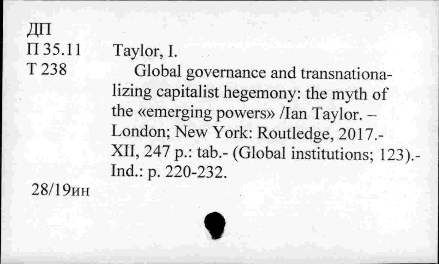 ﻿П 35.11
T 238
28/19ин
Taylor, I.
Global governance and transnationalizing capitalist hegemony: the myth of the «emerging powers» /Ian Taylor. -London; New York: Routledge, 2017.-XII, 247 p.: tab.- (Global institutions; 123).-Ind.: p. 220-232.